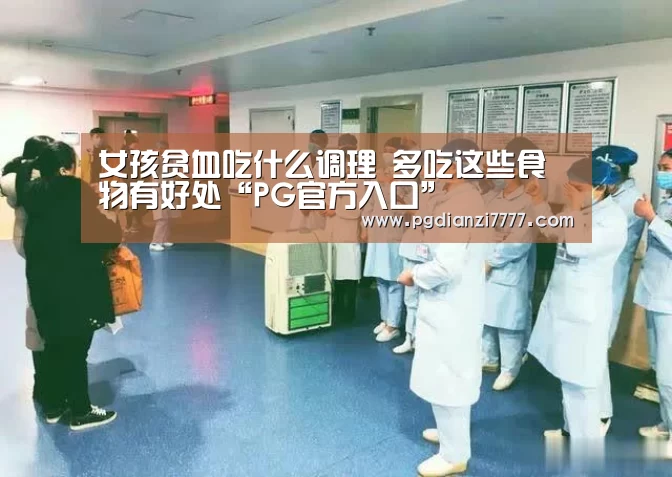 女孩贫血吃什么调理 多吃这些食物有好处“PG官方入口”(图1) PG官方入口